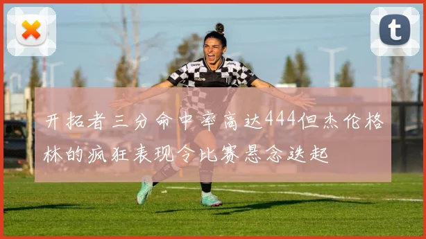 开拓者三分命中率高达444但杰伦格林的疯狂表现令比赛悬念迭起
