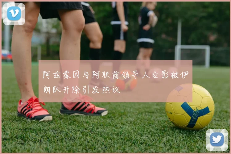 阿兹蒙因与阿联酋领导人合影被伊朗队开除引发热议