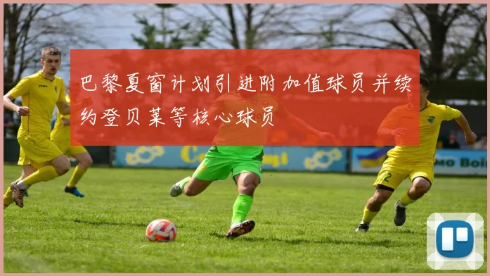 巴黎夏窗计划引进附加值球员并续约登贝莱等核心球员