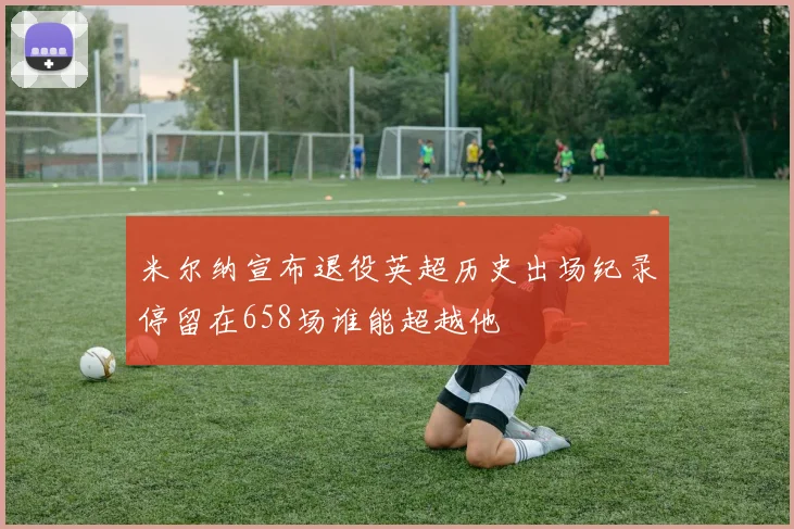 米尔纳宣布退役英超历史出场纪录停留在658场谁能超越他