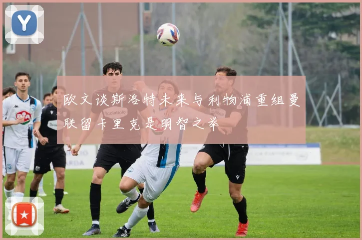 欧文谈斯洛特未来与利物浦重组曼联留卡里克是明智之举