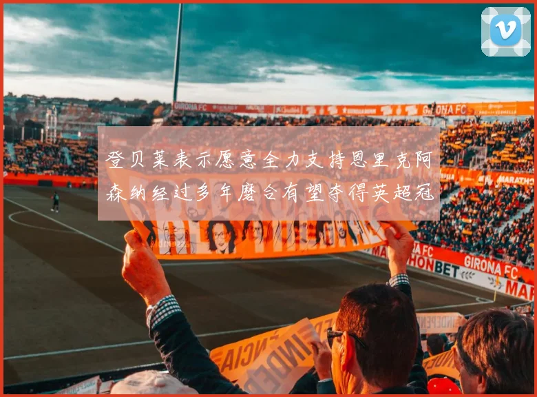 登贝莱表示愿意全力支持恩里克阿森纳经过多年磨合有望夺得英超冠军
