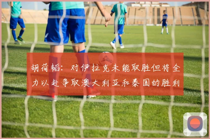 胡荷韬：对伊拉克未能取胜但将全力以赴争取澳大利亚和泰国的胜利