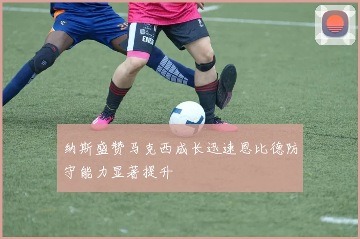 纳斯盛赞马克西成长迅速恩比德防守能力显著提升