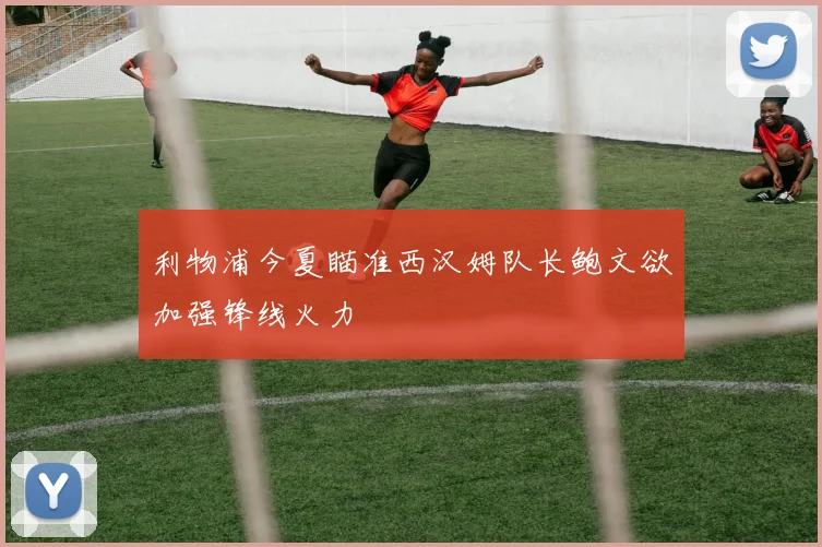 利物浦今夏瞄准西汉姆队长鲍文欲加强锋线火力