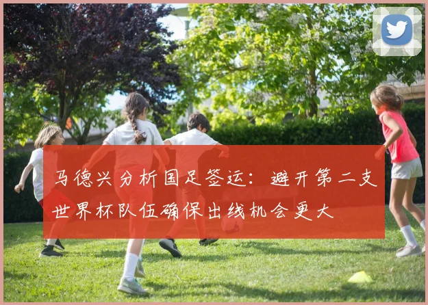 马德兴分析国足签运：避开第二支世界杯队伍确保出线机会更大