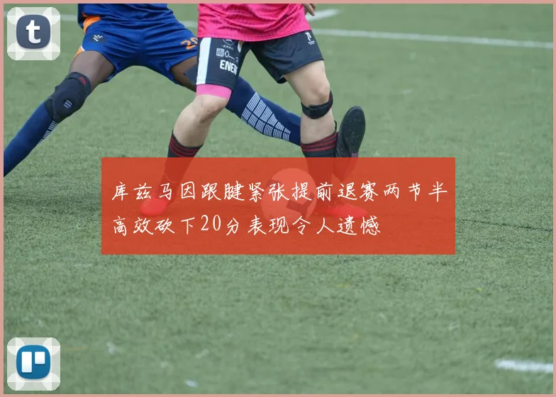 库兹马因跟腱紧张提前退赛两节半高效砍下20分表现令人遗憾