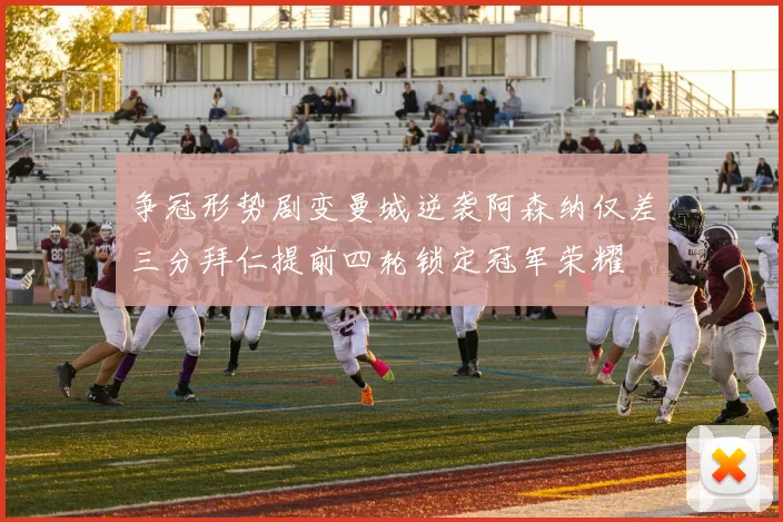 争冠形势剧变曼城逆袭阿森纳仅差三分拜仁提前四轮锁定冠军荣耀
