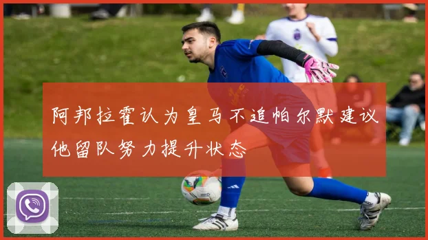 阿邦拉霍认为皇马不追帕尔默建议他留队努力提升状态